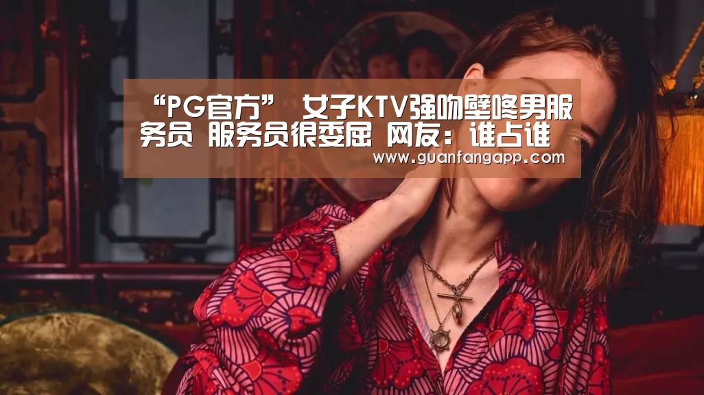 “PG官方”
女子KTV强吻壁咚男服务员 服务员很委屈 网友:谁占谁自制说禁绝呢(图4) PG热门